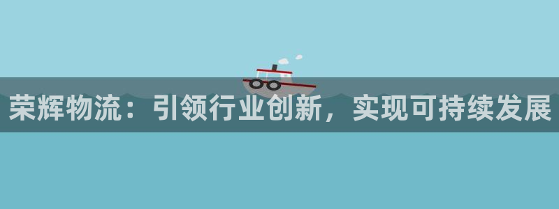 多多28app注册地址：荣辉物流：引领行业创新，实现可持续发